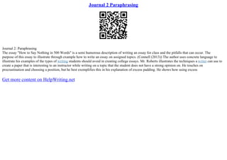 Journal 2 Paraphrasing
Journal 2: Paraphrasing
The essay "How to Say Nothing in 500 Words" is a semi humorous description of writing an essay for class and the pitfalls that can occur. The
purpose of this essay to illustrate through example how to write an essay on assigned topics. (Connell (2013)) The author uses concrete language to
illustrate his examples of the types of writing students should avoid in creating college essays. Mr. Roberts illustrates the techniques a writer can use to
create a paper that is interesting to an instructor while writing on a topic that the student does not have a strong opinion on. He touches on
procrastination and choosing a position, but he best exemplifies this in his explanation of excess padding. He shows how using excess
Get more content on HelpWriting.net
 