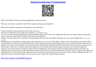 Quoting Paraphrasing Vs Summarizing
What is the difference between quoting, paraphrasing, and summarizing?
What type of citation is required for each? Why is properly citing sources important?
What are the possible consequences of improperly citing references?
In most writing the content and ideas are not always your own.
There for it is important to give credit to the original source of your writing.
You can do this by quoting, paraphrasing or summarizing the original text in which you obtained the ideas for your writing. Properly citing you're
source is necessary when using one of these three ways of incorporation.
Failing to cite the original text is a dishonest writing technique and can result in discipline. Quoting is one way to give thoughts that...show more
content...
Paraphrasing can be described as using another's ideas and putting it in your own words. Often a shorter version still including most details. When
summarizing you are taking a lot of information from a source using the main ideas and putting in less words , by leaving out more of the detail. To
properly cite a source you must follow one of several formats. Purdue online writing lab says(1995–2018) APA format is the most common in U.S
social science. There are two citations that must be made, an in text reference and a reference page at the end of your work that includes all
resources. In text citing needs to include the author and year of publication, when quoting work also include the page number of the quote. An
additional page at the end of your work titled references must include all sources. This should have the title and or website of the text, the author and
publication year as well. Always put the authors last name first and in the case that there is more than one author out then in alphabetical order. It is
important to do your research to properly cite the sources to give credit to the original author and avoid
Get more content on HelpWriting.net
 