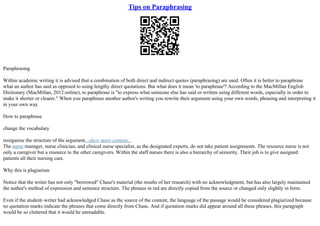 Tips on Paraphrasing
Paraphrasing
Within academic writing it is advised that a combination of both direct and indirect quotes (paraphrasing) are used. Often it is better to paraphrase
what an author has said as opposed to using lengthy direct quotations. But what does it mean 'to paraphrase'? According to the MacMillan English
Dictionary (MacMillan, 2012:online), to paraphrase is "to express what someone else has said or written using different words, especially in order to
make it shorter or clearer." When you paraphrase another author's writing you rewrite their argument using your own words, phrasing and interpreting it
in your own way.
How to paraphrase
change the vocabulary
reorganise the structure of the argument...show more content...
The nurse manager, nurse clinician, and clinical nurse specialist, as the designated experts, do not take patient assignments. The resource nurse is not
only a caregiver but a resource to the other caregivers. Within the staff nurses there is also a hierarchy of seniority. Their job is to give assigned
patients all their nursing care.
Why this is plagiarism
Notice that the writer has not only "borrowed" Chase's material (the results of her research) with no acknowledgment, but has also largely maintained
the author's method of expression and sentence structure. The phrases in red are directly copied from the source or changed only slightly in form.
Even if the student–writer had acknowledged Chase as the source of the content, the language of the passage would be considered plagiarized because
no quotation marks indicate the phrases that come directly from Chase. And if quotation marks did appear around all these phrases, this paragraph
would be so cluttered that it would be unreadable.
 