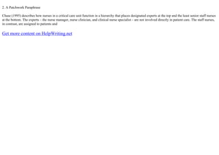 2. A Patchwork Paraphrase
Chase (1995) describes how nurses in a critical care unit function in a hierarchy that places designated experts at the top and the least senior staff nurses
at the bottom. The experts – the nurse manager, nurse clinician, and clinical nurse specialist – are not involved directly in patient care. The staff nurses,
in contrast, are assigned to patients and
Get more content on HelpWriting.net
 