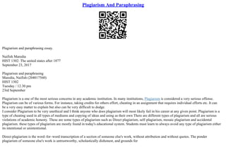 Plagiarism And Paraphrasing
Plagiarism and paraphrasing essay.
Naifish Maredia
HIST 1302: The united states after 1877
September 23, 2017
Plagiarism and paraphrasing
Maredia, Naifish (204017560)
HIST 1302
Tuesday / 12.30 pm
23rd September
Plagiarism is a one of the most serious concerns in any academic institution. In many institutions, Plagiarism is considered a very serious offense.
Plagiarism can be of various forms. For instance, taking credits for others effort, cheating in an assignment that requires individual efforts etc. It can
be a very easy matter to explain but also can be very difficult to dodge.
I consider Plagiarism to be very unethical and I think anyone who does plagiarism will most likely fail in his career at any given point. Plagiarism is a
type of cheating used in all types of mediums and copying of ideas and using as their own There are different types of plagiarism and all are serious
violations of academic honesty. These are some types of plagiarism such as Direct plagiarism, self–plagiarism, mosaic plagiarism and accidental
plagiarism. these types of plagiarism are mostly found in today's educational system. Students must learn to always avoid any type of plagiarism either
its intentional or unintentional.
Direct plagiarism is the word–for–word transcription of a section of someone else's work, without attribution and without quotes. The ponder
plagiarism of someone else's work is untrustworthy, scholastically dishonest, and grounds for
 
