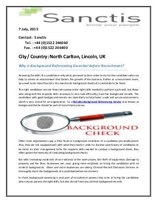 7 July, 2015
Contact: Sanctis
Tel. : +44 (0)1522 246060
Fax. : +44 (0)1522 246400
City/ Country: North Carlton, Lincoln, UK
Why is Background Referencing Essential before Recruitment?
Accessing the skills of a candidate is only what you need to do in order to recruit the candidates who can
help to create an environment that fosters the growth of the business. Rather as a recruitment team,
you need to do more than this. You need to do background checks of a candidate to be hired.
The right candidates are not those who possess the right skills needed to perform a job well, but those
who along with the requisite skills necessary to do a task efficiently, have fair background records. The
candidates with good background records are more likely to help foster a safe and secure environment,
which is very crucial for an organization. So a Reliable Background Referencing Service also known as
background checks should be part of recruitment process.
Often most organizations pay a little heed to background revelation of a candidate pre-employment.
Also, they are not equipped well with what they need in order to disclose past history of candidates to
be hired. As their management lacks the requisite skills needed to conduct a background check, they
often ignore the necessity of conducting background checks.
But with increasing incidences of non-violence at the work places, like theft of equipment, damage to
property and the likes, businesses are, now, giving more emphasis on hiring the candidates with no
criminal backgrounds. More and more businesses are taking Criminal Record Disclosure Services to
thoroughly check the backgrounds of a candidate before recruitment.
In short, background screening is vital part of recruitment process that aims at hiring the candidates
who notjust possess the right skills, but also do not have any criminal background records.
 