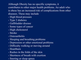 Although Obesity has no specific symptoms, it contributes to other major health problems. An adult who is obese has an increased risk of complications from other diseases. These may include- High blood pressure- Type 2 diabetes- Gallbladder disease- Some types of cancer- High cholesterol- Stroke- Osteoarthritis- Sleeping and breathing problems- Depression or other emotional problems- Difficulty walking or moving around- Heartburn- Rashes in the folds of the skin- Shortness of breath with exertion- Snoring or sleep apnea 