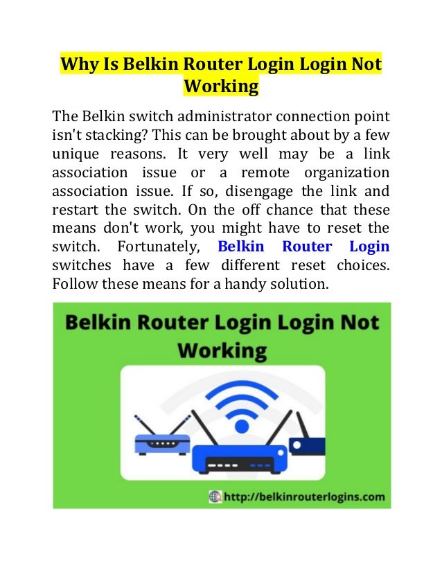 Why Is Belkin Router Login Login Not
Working
The Belkin switch administrator connection point
isn't stacking? This can be brought about by a few
unique reasons. It very well may be a link
association issue or a remote organization
association issue. If so, disengage the link and
restart the switch. On the off chance that these
means don't work, you might have to reset the
switch. Fortunately, Belkin Router Login
switches have a few different reset choices.
Follow these means for a handy solution.
 