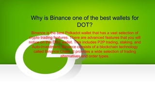 Why is Binance one of the best wallets for
DOT?
Binance is the best Polkadot wallet that has a vast selection of
crypto trading features. There are advanced features that you will
notice on this DOT wallet. This includes P2P trading, staking, and
Auto-investment. Binance consists of a blockchain technology
called Binance Chain. It provides a wide selection of trading
alternatives and order types.
 