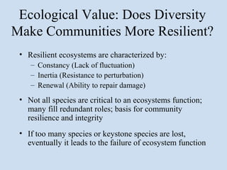 Ecological Value: Does Diversity
Make Communities More Resilient?
 • Resilient ecosystems are characterized by:
    – Constancy (Lack of fluctuation)
    – Inertia (Resistance to perturbation)
    – Renewal (Ability to repair damage)
 • Not all species are critical to an ecosystems function;
   many fill redundant roles; basis for community
   resilience and integrity
 • If too many species or keystone species are lost,
   eventually it leads to the failure of ecosystem function
 