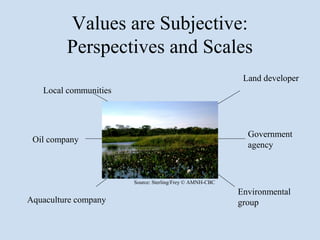 Values are Subjective:
         Perspectives and Scales
                                                           Land developer
   Local communities



                                                            Government
 Oil company
                                                            agency



                       Source: Sterling/Frey © AMNH-CBC
                                                          Environmental
Aquaculture company                                       group
 