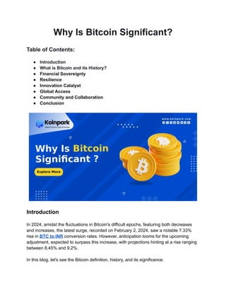 Why Is Bitcoin Significant?
Table of Contents:
● Introduction
● What is Bitcoin and its History?
● Financial Sovereignty
● Resilience
● Innovation Catalyst
● Global Access
● Community and Collaboration
● Conclusion
Introduction
In 2024, amidst the fluctuations in Bitcoin's difficult epochs, featuring both decreases
and increases, the latest surge, recorded on February 2, 2024, saw a notable 7.33%
rise in BTC to INR conversion rates. However, anticipation looms for the upcoming
adjustment, expected to surpass this increase, with projections hinting at a rise ranging
between 8.45% and 9.2%.
In this blog, let's see the Bitcoin definition, history, and its significance.
 