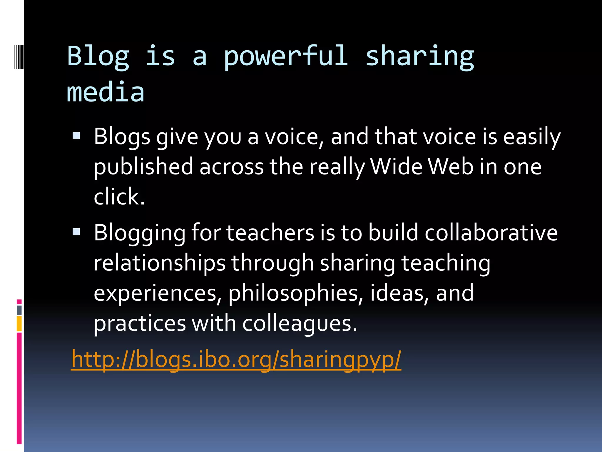 Blog is a powerful sharing
media
 Blogs give you a voice, and that voice is easily
published across the reallyWideWeb in one
click.
 Blogging for teachers is to build collaborative
relationships through sharing teaching
experiences, philosophies, ideas, and
practices with colleagues.
http://blogs.ibo.org/sharingpyp/
 
