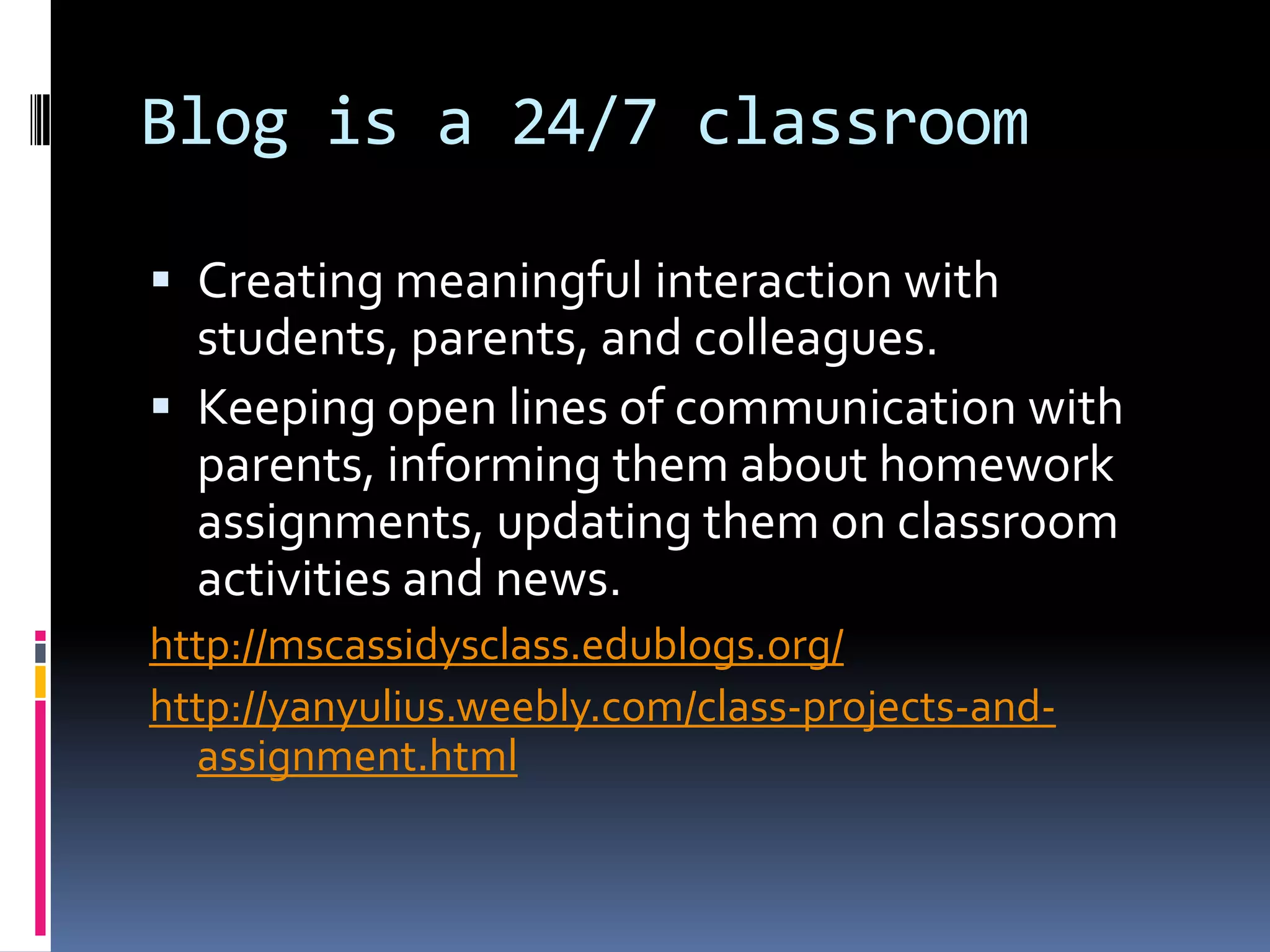 Blog is a 24/7 classroom
 Creating meaningful interaction with
students, parents, and colleagues.
 Keeping open lines of communication with
parents, informing them about homework
assignments, updating them on classroom
activities and news.
http://mscassidysclass.edublogs.org/
http://yanyulius.weebly.com/class-projects-and-
assignment.html
 