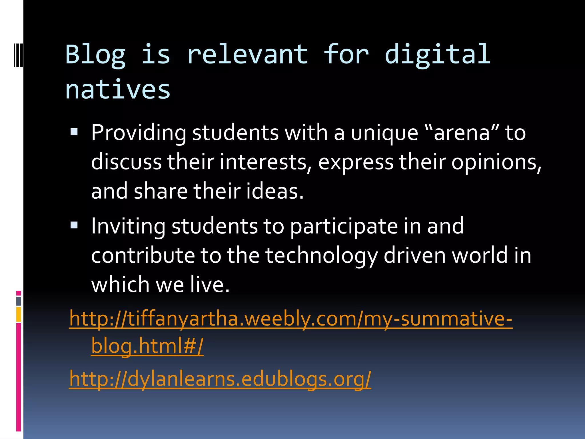 Blog is relevant for digital
natives
 Providing students with a unique “arena” to
discuss their interests, express their opinions,
and share their ideas.
 Inviting students to participate in and
contribute to the technology driven world in
which we live.
http://tiffanyartha.weebly.com/my-summative-
blog.html#/
http://dylanlearns.edublogs.org/
 