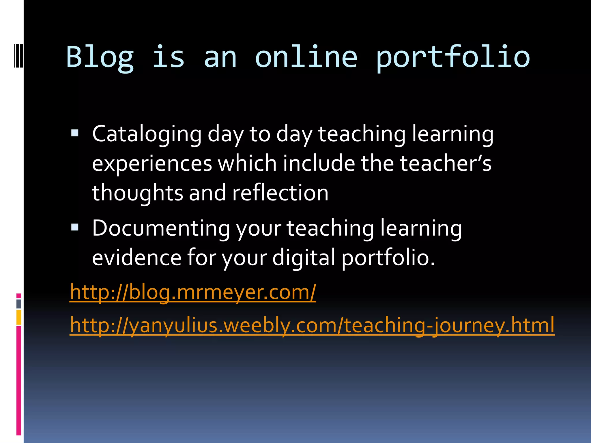 Blog is an online portfolio
 Cataloging day to day teaching learning
experiences which include the teacher’s
thoughts and reflection
 Documenting your teaching learning
evidence for your digital portfolio.
http://blog.mrmeyer.com/
http://yanyulius.weebly.com/teaching-journey.html
 