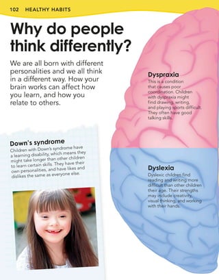 102 HEALTHY HABITS
We are all born with different
personalities and we all think
in a different way. How your
brain works can affect how
you learn, and how you
relate to others.
Why do people
think differently?
Down’s syndrome
Children with Down’s syndrome have
a learning disability, which means they
might take longer than other children
to learn certain skills. They have their
own personalities, and have likes and
dislikes the same as everyone else.
Dyspraxia
This is a condition
that causes poor
coordination. Children
with dyspraxia might
find drawing, writing,
and playing sports difficult.
They often have good
talking skills.
Dyslexia
Dyslexic children find
reading and writing more
difficult than other children
their age. Their strengths
may include creativity,
visual thinking, and working
with their hands.
 