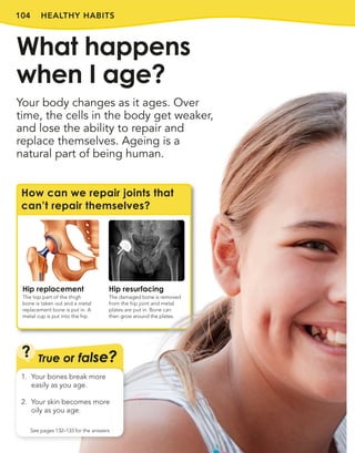 104 HEALTHY HABITS
Your body changes as it ages. Over
time, the cells in the body get weaker,
and lose the ability to repair and
replace themselves. Ageing is a
natural part of being human.
What happens
when I age?
How can we repair joints that
can’t repair themselves?
Hip replacement
The top part of the thigh
bone is taken out and a metal
replacement bone is put in. A
metal cup is put into the hip.
Hip resurfacing
The damaged bone is removed
from the hip joint and metal
plates are put in. Bone can
then grow around the plates.
True or false?
?
See pages 132–133 for the answers
1. Your bones break more
easily as you age.
2. Your skin becomes more
oily as you age.
 