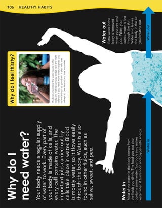 106 HEALTHY HABITS
Your
body
needs
a
regular
supply
of
water
to
work.
Every
part
of
your
body
is
made
of
cells,
and
every
cell
contains
water.
The
important
jobs
carried
out
by
cells
take
place
in
water.
Blood
is
mostly
water,
so
it
flows
easily
through
the
body.
Water
is
also
found
in
other
fluids,
such
as
saliva,
sweat,
and
pee.
Why
do
I
need
water?
Water
in
Most
of
the
water
in
the
body
comes
from
the
fluids
you
drink.
The
food
you
eat
also
contains
some
water.
Your
body
also
makes
water
when
it
turns
food
and
oxygen
into
energy.
Water
out
Extra
water
in
the
body
is
removed
when
you
pee
and
poo.
When
you
sweat,
water
is
lost
through
the
skin.
Water
also
leaves
the
body
in
the
air
you
breathe
out.
Water
in
Water
out
Why
do
I
feel
thirsty?
The
brain
monitors
the
water
levels
in
the
body
and
makes
sure
you
always
have
the
right
balance.
If
you
need
more
water,
it
signals
you
to
feel
thirsty
so
you
drink.
It
also
tells
the
kidneys
to
pee
less
so
you
lose
less
water.
 