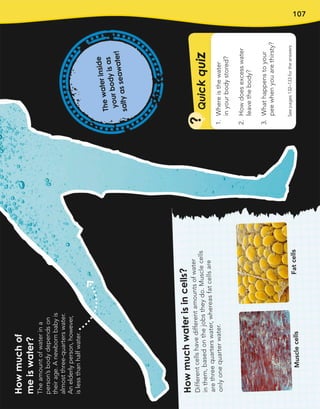 107
Q
u
i
c
k
q
u
i
z
?
See
pages
132–133
for
the
answers
1.
Where
is
the
water
in
your
body
stored?
2.
How
does
excess
water
leave
the
body?
3.
What
happens
to
your
pee
when
you
are
thirsty?
How
much
of
me
is
water?
The
amount
of
water
in
a
person’s
body
depends
on
their
age.
A
newborn
baby
is
almost
three-quarters
water.
An
elderly
person,
however,
is
less
than
half
water.
T
h
e
w
a
t
e
r
in
s
id
e
y
o
u
r
b
o
d
y
is
a
s
s
a
lt
y
a
s
s
e
a
w
a
t
e
r
!
Ho
w
m
uc
h
w
at
er
is
in
ce
lls
?
Dif
fer
ent
cel
ls
hav
e
dif
fer
ent
am
ou
nts
of
wa
ter
in
the
m,
ba
sed
on
the
job
s
the
y
do
.
Mu
scl
e
cel
ls
are
thr
ee
qu
art
ers
wa
ter
,
wh
ere
as
fat
cel
ls
are
on
ly
on
e
qu
art
er
wa
ter
.
Mu
scl
e
cel
ls
Fat
cel
ls
 