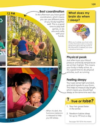 109
True or false?
?
See pages 132–133 for the answers
1. Your hair grows faster
in the winter.
2. Newborn babies sleep
for up to 19 hours a day.
Physical peak
Just after 6 pm your blood
pressure and body temperature
are at their highest. This means
your body is really active, so
it’s a good time to do physical
activites, such as running.
Feeling sleepy
Your eyes sense light and dark,
and send signals to your brain.
This helps to measure day length,
which means you should feel
sleepy at the same time each day.
12 PM
12 AM
6
PM
Best coordination
In the afternoon you have good
coordination, which means
you can use different parts
of your body together
well. This is a good
time to play ball
games, or do
arts and crafts
with your
hands.
What does my
brain do when
I sleep?
When you’re asleep, your brain sorts
out the information sent to it by your
senses throughout the day. Some of
the information is deleted, but some
is stored as memories.
When it’s dark, the
hormone melatonin
is released to help
you fall asleep.
 