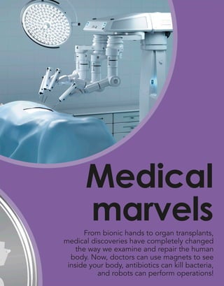 From bionic hands to organ transplants,
medical discoveries have completely changed
the way we examine and repair the human
body. Now, doctors can use magnets to see
inside your body, antibiotics can kill bacteria,
and robots can perform operations!
Medical
marvels
 