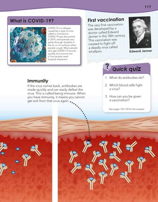 117
COVID-19 is a disease
caused by a type of virus
called a coronavirus.
COVID-19 was discovered
in 2019, and spreads very
easily through droplets in
the air or on surfaces when
people cough. Most people
who get COVID-19 recover
quickly, but around one
in five people need
hospital treatment.
What is COVID-19?
Immunity
If the virus comes back, antibodies are
made quickly and can easily defeat the
virus. This is called being immune. When
you have immunity, it means you cannot
get sick from that virus again.
First vaccination
The very first vaccination
was developed by a
doctor called Edward
Jenner in the 18th century.
This vaccination was
created to fight off
a deadly virus called
smallpox. Edward Jenner
Quick quiz
?
1. What do antibodies do?
2. Which blood cells fight
a virus?
3. How can you be given
a vaccination?
See pages 132–133 for the answers
 