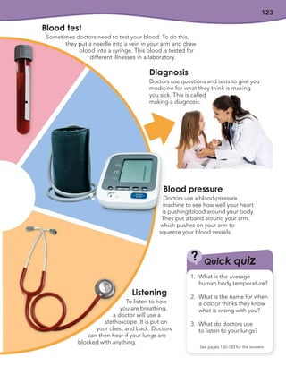 123
Blood pressure
Doctors use a blood-pressure
machine to see how well your heart
is pushing blood around your body.
They put a band around your arm,
which pushes on your arm to
squeeze your blood vessels.
Diagnosis
Doctors use questions and tests to give you
medicine for what they think is making
you sick. This is called
making a diagnosis.
Blood test
Sometimes doctors need to test your blood. To do this,
they put a needle into a vein in your arm and draw
blood into a syringe. This blood is tested for
different illnesses in a laboratory.
Listening
To listen to how
you are breathing,
a doctor will use a
stethoscope. It is put on
your chest and back. Doctors
can then hear if your lungs are
blocked with anything.
Quick quiz
?
See pages 132–133 for the answers
1. What is the average
human body temperature?
2. What is the name for when
a doctor thinks they know
what is wrong with you?
3. What do doctors use
to listen to your lungs?
 