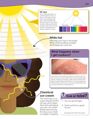 127
Chemical
sun cream
The chemicals in sun
cream absorb harmful
UV rays, which stops
them from damaging
your skin. Sun cream
breaks down during
the day, so you need
to reapply it regularly.
True or false?
?
See pages 132–133 for the answers
1. You can see UV light.
2. Some sunshine is good
for you.
UV rays
UV, or ultraviolet, light is an
invisible light from the sun
that can damage your skin.
There are two types of UV
light – UVA and UVB. UVA
rays enter the skin and cause
wrinkles. UVB rays affect the
top layer of your skin, causing
sunburn and sometimes a
disease called skin cancer.
UV light Visible light
What happens when
I get sunburn?
If you don’t use enough sun block or sun cream, you can
burn in the sun. This is called sunburn. Some people get a
painful, red patch of sunburn, while others have skin that
starts to peel. People with different skin tones experience
different effects from the sun, but you should always wear
sun cream when you’re exposed to it.
White hat
Hats keep your face in the shade.
White clothing reflects sunlight,
which keeps you cool, too.
 