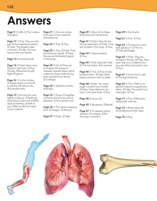 132
Answers
Page 9 1) Cells. 2) The nucleus.
3) Organs.
Page 11 1) True. They are also
part of the respiratory system.
2) False. The largest organ
is the skin. 3) False. You can
survive with one kidney.
Page 13 A red blood cell.
Page 15 1) False. Veins carry
blood to the heart. 2) True.
3) False. White blood cells
fight off germs.
Page 16 1) In the nucleus.
2) Genes switch on and off
to tell the cell what to do.
3) A double helix.
Page 19 1) It’s very thin and
tightly coiled up. 2) Nothing!
Only about 2 per cent of DNA
does something. 3) Half of
your DNA comes from each
of your parents.
Page 21 1) One set comes
from each of your parents.
2) Inheritance.
Page 23 1) True. 2) True.
Page 25 1) True. 2) False. They
are chemical signals. 3) False.
Nerves are the fastest signals
in the body.
Page 29 1) Fat. 2) They are
arranged with spaces in
between layered tubes, which
make the bones really strong
when pushed from above.
3) Cartilage.
Page 30 1) Skeletal muscles.
2) Biceps.
Page 33 1) Three. 2) Supplies
nutrients and acts as a shock
absorber. 3) Your spinal cord.
Page 34 1) The valves snapping
shut. 2) Oxygen. 3) Arteries.
Page 37 1) False. 2) False.
Page 39 1) Discs of cartilage.
2) By fluid and membranes.
Page 41 1) False. They do this
during respiration. 2) False. They
are located in the lungs. 3) True.
Page 43 1) Hippocampus.
2) Four.
Page 45 1) Old, dead skin cells.
2) The nail matrix. 3) In summer.
Page 46 1) True. 2) True. It also
protects them. 3) False. Most
babies are born with no teeth.
Page 48 1) False. Too much
sugar is bad for your health.
2) False. Taste detectors are
only in the taste buds. 3) True.
Page 50 A nerve cell.
Page 55 1) Receptors. 2) Braille.
Page 57 1) To release carbon
dioxide. 2) It relaxes. 3) No.
The brain controls it.
Page 59 In the thumb.
Page 61 1) True. 2) True.
Page 63 1) To stop too much
light getting in. 2) The iris.
3) They get bigger.
Page 65 1) False. They are
located in the ear. 2) False. Your
eyes help you to balance but
you use other information, too.
3) True.
Page 67 1) From hot to cold.
2) The hypothalamus.
Page 69 1) True. There is no
gravity in space to squash you
down. 2) False. You stretch out
overnight. 3) True.
Page 71 1) Five. 2) Neurons.
3) Episodic memory.
Page 73 1) Break down fat.
2) Usually around two days.
Page 75 A frog.
 