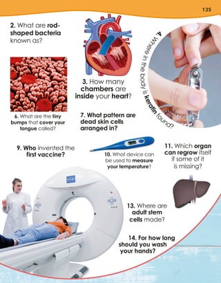 135
2. What are rod-
shaped bacteria
known as?
3. How many
chambers are
inside your heart?
7. What pattern are
dead skin cells
arranged in?
13. Where are
adult stem
cells made?
11. Which organ
can regrow itself
if some of it
is missing?
9. Who invented the
first vaccine?
14. For how long
should you wash
your hands?
6. What are the tiny
bumps that cover your
tongue called?
10. What device can
be used to measure
your temperature?
4
.
W
h
e
r
e
i
n
t
h
e
b
o
d
y
i
s
k
e
r
a
t
i
n
f
o
und?
 