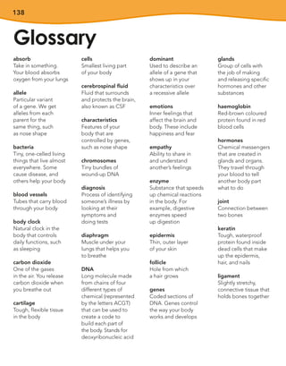 138
Glossary
absorb
Take in something.
Your blood absorbs
oxygen from your lungs
allele
Particular variant
of a gene. We get
alleles from each
parent for the
same thing, such
as nose shape
bacteria
Tiny, one-celled living
things that live almost
everywhere. Some
cause disease, and
others help your body
blood vessels
Tubes that carry blood
through your body
body clock
Natural clock in the
body that controls
daily functions, such
as sleeping
carbon dioxide
One of the gases
in the air. You release
carbon dioxide when
you breathe out
cartilage
Tough, flexible tissue
in the body
cells
Smallest living part
of your body
cerebrospinal fluid
Fluid that surrounds
and protects the brain,
also known as CSF
characteristics
Features of your
body that are
controlled by genes,
such as nose shape
chromosomes
Tiny bundles of
wound-up DNA
diagnosis
Process of identifying
someone’s illness by
looking at their
symptoms and
doing tests
diaphragm
Muscle under your
lungs that helps you
to breathe
DNA
Long molecule made
from chains of four
different types of
chemical (represented
by the letters ACGT)
that can be used to
create a code to
build each part of
the body. Stands for
deoxyribonucleic acid
dominant
Used to describe an
allele of a gene that
shows up in your
characteristics over
a recessive allele
emotions
Inner feelings that
affect the brain and
body. These include
happiness and fear
empathy
Ability to share in
and understand
another’s feelings
enzyme
Substance that speeds
up chemical reactions
in the body. For
example, digestive
enzymes speed
up digestion
epidermis
Thin, outer layer
of your skin
follicle
Hole from which
a hair grows
genes
Coded sections of
DNA. Genes control
the way your body
works and develops
glands
Group of cells with
the job of making
and releasing specific
hormones and other
substances
haemoglobin
Red-brown coloured
protein found in red
blood cells
hormones
Chemical messengers
that are created in
glands and organs.
They travel through
your blood to tell
another body part
what to do
joint
Connection between
two bones
keratin
Tough, waterproof
protein found inside
dead cells that make
up the epidermis,
hair, and nails
ligament
Slightly stretchy,
connective tissue that
holds bones together
 