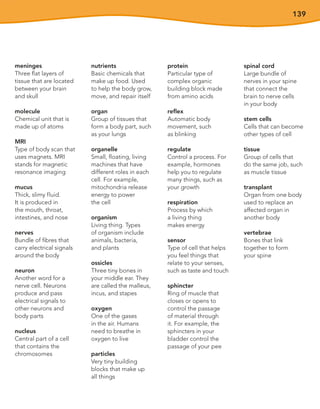 139
meninges
Three flat layers of
tissue that are located
between your brain
and skull
molecule
Chemical unit that is
made up of atoms
MRI
Type of body scan that
uses magnets. MRI
stands for magnetic
resonance imaging
mucus
Thick, slimy fluid.
It is produced in
the mouth, throat,
intestines, and nose
nerves
Bundle of fibres that
carry electrical signals
around the body
neuron
Another word for a
nerve cell. Neurons
produce and pass
electrical signals to
other neurons and
body parts
nucleus
Central part of a cell
that contains the
chromosomes
nutrients
Basic chemicals that
make up food. Used
to help the body grow,
move, and repair itself
organ
Group of tissues that
form a body part, such
as your lungs
organelle
Small, floating, living
machines that have
different roles in each
cell. For example,
mitochondria release
energy to power
the cell
organism
Living thing. Types
of organism include
animals, bacteria,
and plants
ossicles
Three tiny bones in
your middle ear. They
are called the malleus,
incus, and stapes
oxygen
One of the gases
in the air. Humans
need to breathe in
oxygen to live
particles
Very tiny building
blocks that make up
all things
protein
Particular type of
complex organic
building block made
from amino acids
reflex
Automatic body
movement, such
as blinking
regulate
Control a process. For
example, hormones
help you to regulate
many things, such as
your growth
respiration
Process by which
a living thing
makes energy
sensor
Type of cell that helps
you feel things that
relate to your senses,
such as taste and touch
sphincter
Ring of muscle that
closes or opens to
control the passage
of material through
it. For example, the
sphincters in your
bladder control the
passage of your pee
spinal cord
Large bundle of
nerves in your spine
that connect the
brain to nerve cells
in your body
stem cells
Cells that can become
other types of cell
tissue
Group of cells that
do the same job, such
as muscle tissue
transplant
Organ from one body
used to replace an
affected organ in
another body
vertebrae
Bones that link
together to form
your spine
 