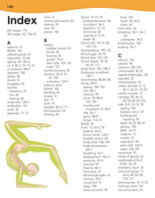 140
Index
2D images 115
3D images 63, 118–19
A
adenine 19
ADHD 103
adrenal glands 25
adrenaline 25, 84
ageing 69, 104–5
air 9, 40–1, 74, 75, 76
air pressure 88–9
alertness 108
alleles 20
alveoli 41
amygdala 42
animals
breathing 74
hair 85
hearing 60
antibiotics 120–1
antibodies 116
aorta 35
appendix 11, 73
arms 31
arrector pili muscles 84
arteries 35
atria 34
autism 103
B
babies
bladder control 83
bones 29
burping 76
growth 78–9
stem cells 124, 125
water 107
bacillus bacteria 23
bacteria 22–3, 73,
87, 100
antibiotics 120–1
balance 64–5
beliefs 103
bending 65
biceps 31
bile 73
birth 79
bladder 82–3, 111
blind people 54
blinking 42
blood 14–15, 78
body temperature 66
circulation 34–5
digestion 72, 73
hormones 84
respiration 9, 41
waste 82
blood cells 14–15, 28,
124, 125
blood pressure 109, 123
blood sugar 25, 92
blood tests 122, 123
blood vessels 33, 35,
66, 67, 111
body clock 105, 108–9
body parts, prosthetic
130–1
bone marrow 28, 29, 124
bones 28–9
ageing 104, 105
ears 60–1
exercise 95
joints 39, 58–9,
104, 105
muscles and
movement 31, 58–9
ribs 36–7
spine 38–9
X-rays 114–15
Braille 54
brain 10, 32–3, 39
balance 64–5
bionic hands 130–1
bladder control 82
body clock 108, 109
body temperature
66–7
breathing 56–7
development 102–3
emotions 42–3
exercise 94
hearing 60–1
hormones 24
left and right sides 43
memory 70–1
movement 31
sleep 109
taste and smell 49
thirst 106
touch 50, 54–5
vision 63
brain stem 56
breathing 40–1, 56–7,
123
underwater 74–5
brittle bones 105
burping 76–7
C
calcium 105
calories 94
cameras 128, 139
canine teeth 46, 47
capsule endoscopes 128
capsules 22
carbohydrates 93
carbon dioxide 9, 15,
40–1, 56, 57, 74, 93
cardiac muscles 31
cartilage 29, 36, 37,
38, 59, 60, 69, 105
cells 8–9, 12–13, 78
ageing 104
bacteria 22–3, 121
building and
repairing 92
dead 44, 45, 80, 81
division 124
DNA 16–19
intestine 12
muscle 12
respiration 93
stem cells 124–5
water 106, 107
cementum 47
centre of gravity 65
cerebrospinal fluid
(CSF) 32, 33
chambers, heart 34
chemical signals 11,
24–5, 84, 94, 98,
110, 111
chromosomes 16, 17, 23
clothing, white 127
coccus bacteria 23
 