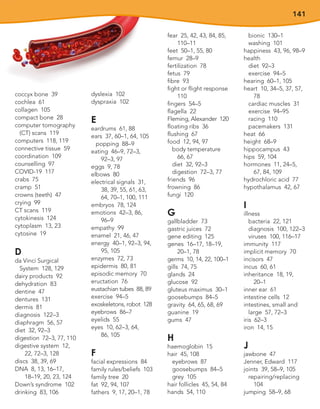 141
coccyx bone 39
cochlea 61
collagen 105
compact bone 28
computer tomography
(CT) scans 119
computers 118, 119
connective tissue 59
coordination 109
counselling 97
COVID-19 117
crabs 75
cramp 51
crowns (teeth) 47
crying 99
CT scans 119
cytokinesis 124
cytoplasm 13, 23
cytosine 19
D
da Vinci Surgical
System 128, 129
dairy products 92
dehydration 83
dentine 47
dentures 131
dermis 81
diagnosis 122–3
diaphragm 56, 57
diet 32, 92–3
digestion 72–3, 77, 110
digestive system 12,
22, 72–3, 128
discs 38, 39, 69
DNA 8, 13, 16–17,
18–19, 20, 23, 124
Down’s syndrome 102
drinking 83, 106
dyslexia 102
dyspraxia 102
E
eardrums 61, 88
ears 37, 60–1, 64, 105
popping 88–9
eating 46–9, 72–3,
92–3, 97
eggs 9, 78
elbows 80
electrical signals 31,
38, 39, 55, 61, 63,
64, 70–1, 100, 111
embryos 78, 124
emotions 42–3, 86,
96–9
empathy 99
enamel 21, 46, 47
energy 40–1, 92–3, 94,
95, 105
enzymes 72, 73
epidermis 80, 81
episodic memory 70
eructation 76
eustachian tubes 88, 89
exercise 94–5
exoskeletons, robot 128
eyebrows 86–7
eyelids 55
eyes 10, 62–3, 64,
86, 105
F
facial expressions 84
family rules/beliefs 103
family tree 20
fat 92, 94, 107
fathers 9, 17, 20–1, 78
fear 25, 42, 43, 84, 85,
110–11
feet 50–1, 55, 80
femur 28–9
fertilization 78
fetus 79
fibre 93
fight or flight response
110
fingers 54–5
flagella 22
Fleming, Alexander 120
floating ribs 36
flushing 67
food 12, 94, 97
body temperature
66, 67
diet 32, 92–3
digestion 72–3, 77
friends 96
frowning 86
fungi 120
G
gallbladder 73
gastric juices 72
gene editing 125
genes 16–17, 18–19,
20–1, 78
germs 10, 14, 22, 100–1
gills 74, 75
glands 24
glucose 92
gluteus maximus 30–1
goosebumps 84–5
gravity 64, 65, 68, 69
guanine 19
gums 47
H
haemoglobin 15
hair 45, 108
eyebrows 87
goosebumps 84–5
grey 105
hair follicles 45, 54, 84
hands 54, 110
bionic 130–1
washing 101
happiness 43, 96, 98–9
health
diet 92–3
exercise 94–5
hearing 60–1, 105
heart 10, 34–5, 37, 57,
78
cardiac muscles 31
exercise 94–95
racing 110
pacemakers 131
heat 66
height 68–9
hippocampus 43
hips 59, 104
hormones 11, 24–5,
67, 84, 109
hydrochloric acid 77
hypothalamus 42, 67
I
illness
bacteria 22, 121
diagnosis 100, 122–3
viruses 100, 116–17
immunity 117
implicit memory 70
incisors 47
incus 60, 61
inheritance 18, 19,
20–1
inner ear 61
intestine cells 12
intestines, small and
large 57, 72–3
iris 62–3
iron 14, 15
J
jawbone 47
Jenner, Edward 117
joints 39, 58–9, 105
repairing/replacing
104
jumping 58–9, 68
 