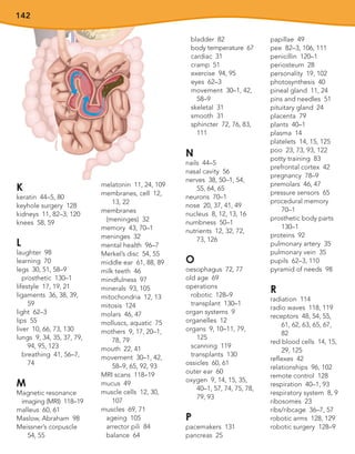 142
K
keratin 44–5, 80
keyhole surgery 128
kidneys 11, 82–3, 120
knees 58, 59
L
laughter 98
learning 70
legs 30, 51, 58–9
prosthetic 130–1
lifestyle 17, 19, 21
ligaments 36, 38, 39,
59
light 62–3
lips 55
liver 10, 66, 73, 130
lungs 9, 34, 35, 37, 79,
94, 95, 123
breathing 41, 56–7,
74
M
Magnetic resonance
imaging (MRI) 118–19
malleus 60, 61
Maslow, Abraham 98
Meissner’s corpuscle
54, 55
melatonin 11, 24, 109
membranes, cell 12,
13, 22
membranes
(meninges) 32
memory 43, 70–1
meninges 32
mental health 96–7
Merkel’s disc 54, 55
middle ear 61, 88, 89
milk teeth 46
mindfulness 97
minerals 93, 105
mitochondria 12, 13
mitosis 124
molars 46, 47
molluscs, aquatic 75
mothers 9, 17, 20–1,
78, 79
mouth 22, 41
movement 30–1, 42,
58–9, 65, 92, 93
MRI scans 118–19
mucus 49
muscle cells 12, 30,
107
muscles 69, 71
ageing 105
arrector pili 84
balance 64
bladder 82
body temperature 67
cardiac 31
cramp 51
exercise 94, 95
eyes 62–3
movement 30–1, 42,
58–9
skeletal 31
smooth 31
sphincter 72, 76, 83,
111
N
nails 44–5
nasal cavity 56
nerves 38, 50–1, 54,
55, 64, 65
neurons 70–1
nose 20, 37, 41, 49
nucleus 8, 12, 13, 16
numbness 50–1
nutrients 12, 32, 72,
73, 126
O
oesophagus 72, 77
old age 69
operations
robotic 128–9
transplant 130–1
organ systems 9
organelles 12
organs 9, 10–11, 79,
125
scanning 119
transplants 130
ossicles 60, 61
outer ear 60
oxygen 9, 14, 15, 35,
40–1, 57, 74, 75, 78,
79, 93
P
pacemakers 131
pancreas 25
papillae 49
pee 82–3, 106, 111
penicillin 120–1
periosteum 28
personality 19, 102
photosynthesis 40
pineal gland 11, 24
pins and needles 51
pituitary gland 24
placenta 79
plants 40–1
plasma 14
platelets 14, 15, 125
poo 23, 73, 93, 122
potty training 83
prefrontal cortex 42
pregnancy 78–9
premolars 46, 47
pressure sensors 65
procedural memory
70–1
prosthetic body parts
130–1
proteins 92
pulmonary artery 35
pulmonary vein 35
pupils 62–3, 110
pyramid of needs 98
R
radiation 114
radio waves 118, 119
receptors 48, 54, 55,
61, 62, 63, 65, 67,
82
red blood cells 14, 15,
29, 125
reflexes 42
relationships 96, 102
remote control 128
respiration 40–1, 93
respiratory system 8, 9
ribosomes 23
ribs/ribcage 36–7, 57
robotic arms 128, 129
robotic surgery 128–9
 