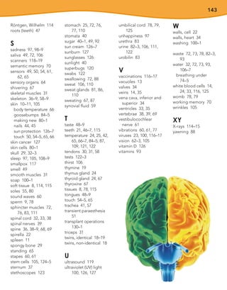 143
Röntgen, Wilhelm 114
roots (teeth) 47
S
sadness 97, 98–9
saliva 49, 72, 106
scanners 118–19
semantic memory 70
sensors 49, 50, 54, 61,
62, 65
sensory organs 64
shivering 67
skeletal muscles 31
skeleton 36–9, 58–9
skin 10–11, 105
body temperature 66
goosebumps 84–5
making new 80–1
nails 44, 45
sun protection 126–7
touch 50, 54–5, 65, 66
skin cancer 127
skin cells 80–1
skull 29, 32–3
sleep 97, 105, 108–9
smallpox 117
smell 49
smooth muscles 31
soap 100–1
soft tissue 8, 114, 115
soles 55, 80
sound waves 60
sperm 9, 78
sphincter muscles 72,
76, 83, 111
spinal cord 32, 33, 38
spinal nerves 39
spine 36, 38–9, 68, 69
spirella 22
spleen 11
spongy bone 29
standing 65
stapes 60, 61
stem cells 105, 124–5
sternum 37
stethoscopes 123
stomach 25, 72, 76,
77, 110
stomata 40
sugar 40–1, 49, 92
sun cream 126–7
sunburn 127
sunglasses 126
sunlight 40
superbugs 120
swabs 122
swallowing 72, 88
sweat 106, 110
sweat glands 81, 86,
110
sweating 67, 87
synovial fluid 59
T
taste 48–9
teeth 21, 46–7, 115
temperature 24, 25, 42,
65, 66–7, 84–5, 87,
109, 121, 122
tendons 30, 31, 58
tests 122–3
thirst 106
thymine 19
thymus gland 24
thyroid gland 24, 67
thyroxine 67
tissues 8, 78, 115
tongues 48–9
touch 54–5, 65
trachea 41, 57
transient paraesthesia
51
transplant operations
130–1
triceps 31
twins, identical 18–19
twins, non-identical 18
U
ultrasound 119
ultraviolet (UV) light
100, 126, 127
umbilical cord 78, 79,
125
unhappiness 97
urethra 83
urine 82–3, 106, 111,
122
urobilin 83
V
vaccinations 116–17
vacuoles 13
valves 34
veins 14, 35
vena cava, inferior and
superior 34
ventricles 33, 35
vertebrae 38, 39, 69
vestibulocochlear
nerve 61
vibrations 60, 61, 77
viruses 23, 100, 116–17
vision 62–3, 105
vitamin D 126
vitamins 93
W
walls, cell 22
walls, heart 34
washing 100–1
waste 72, 73, 78, 82–3,
93
water 32, 72, 73, 93,
106–7
breathing under
74–5
white blood cells 14,
24, 33, 116, 125
womb 78, 79
working memory 70
wrinkles 105
XY
X-rays 114–15
yawning 88
 