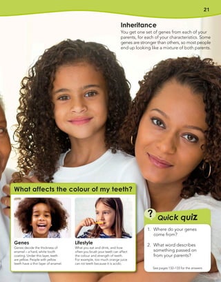 21
Q
Qu
ui
ic
ck q
k qu
ui
iz
z
?
?
See pages 132–133 for the answers
1. Where do your genes
come from?
2. What word describes
something passed on
from your parents?
Genes
Genes decide the thickness of
enamel – a hard, white tooth
coating. Under this layer, teeth
are yellow. People with yellow
teeth have a thin layer of enamel.
Lifestyle
What you eat and drink, and how
often you brush your teeth can affect
the colour and strength of teeth.
For example, too much orange juice
can rot teeth because it is acidic.
What affects the colour of my teeth?
Inheritance
You get one set of genes from each of your
parents, for each of your characteristics. Some
genes are stronger than others, so most people
end up looking like a mixture of both parents.
 