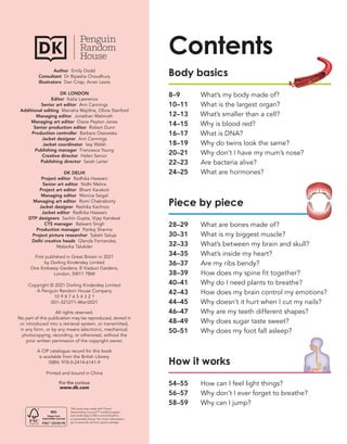 Contents
Body basics
8–9 What’s my body made of?
10–11 What is the largest organ?
12–13 What’s smaller than a cell?
14–15 Why is blood red?
16–17 What is DNA?
18–19 Why do twins look the same?
20–21 Why don’t I have my mum’s nose?
22–23 Are bacteria alive?
24–25 What are hormones?
Piece by piece
28–29 What are bones made of?
30–31 What is my biggest muscle?
32–33 What’s between my brain and skull?
34–35 What’s inside my heart?
36–37 Are my ribs bendy?
38–39 How does my spine fit together?
40–41 Why do I need plants to breathe?
42–43 How does my brain control my emotions?
44–45 Why doesn’t it hurt when I cut my nails?
46–47 Why are my teeth different shapes?
48–49 Why does sugar taste sweet?
50–51 Why does my foot fall asleep?
How it works
54–55 How can I feel light things?
56–57 Why don’t I ever forget to breathe?
58–59 Why can I jump?
Author Emily Dodd
Consultant Dr Bipasha Choudhury
Illustrators Dan Crisp, Arran Lewis
DK LONDON
Editor Katie Lawrence
Senior art editor Ann Cannings
Additional editing Manisha Majithia, Olivia Stanford
Managing editor Jonathan Melmoth
Managing art editor Diane Peyton Jones
Senior production editor Robert Dunn
Production controller Barbara Ossowska
Jacket designer Ann Cannings
Jacket coordinator Issy Walsh
Publishing manager Francesca Young
Creative director Helen Senior
Publishing director Sarah Larter
DK DELHI
Project editor Radhika Haswani
Senior art editor Nidhi Mehra
Project art editor Bharti Karakoti
Managing editor Monica Saigal
Managing art editor Romi Chakraborty
Jacket designer Rashika Kachroo
Jacket editor Radhika Haswani
DTP designers Sachin Gupta, Vijay Kandwal
CTS manager Balwant Singh
Production manager Pankaj Sharma
Project picture researcher Sakshi Saluja
Delhi creative heads Glenda Fernandes,
Malavika Talukder
First published in Great Britain in 2021
by Dorling Kindersley Limited
One Embassy Gardens, 8 Viaduct Gardens,
London, SW11 7BW
Copyright © 2021 Dorling Kindersley Limited
A Penguin Random House Company
10 9 8 7 6 5 4 3 2 1
001–321271–Mar/2021
All rights reserved.
No part of this publication may be reproduced, stored in
or introduced into a retrieval system, or transmitted,
in any form, or by any means (electronic, mechanical,
photocopying, recording, or otherwise), without the
prior written permission of the copyright owner.
A CIP catalogue record for this book
is available from the British Library.
ISBN: 978-0-2414-6141-9
Printed and bound in China
For the curious
www.dk.com
This book was made with Forest
Stewardship Council™ certified paper –
one small step in DK’s commitment to
a sustainable future. For more information
go to www.dk.com/our-green-pledge
 