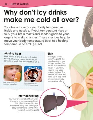 66 HOW IT WORKS
Your brain monitors your body temperature
inside and outside. If your temperature rises or
falls, your brain reacts and sends signals to your
organs to make changes. These changes help to
move your body temperature back to a healthy
temperature of 37°C (98.6°F).
Why don’t icy drinks
make me cold all over?
Moving heat
Heat moves in one direction – from hot
to cold. Only heat can move around, so
something is cold because heat has left it.
Heat moves from the
hot drink to your hands.
Internal heating
Your liver creates lots of heat when
it helps to break down your food.
Your blood carries this heat
around the body. This keeps your
body temperature normal when
you drink something cold.
Skin
When you touch
something cold, the
blood vessels in your
skin get smaller. This
means that less blood
travels to your skin,
helping your body
to keep its heat. The
hairs on your skin also
stand up to trap warm
air when your body
temperature falls.
Heat moves from your
tongue to the ice lolly.
 