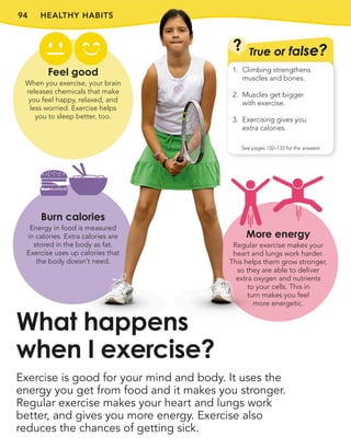 94 HEALTHY HABITS
Exercise is good for your mind and body. It uses the
energy you get from food and it makes you stronger.
Regular exercise makes your heart and lungs work
better, and gives you more energy. Exercise also
reduces the chances of getting sick.
What happens
when I exercise?
Feel good
When you exercise, your brain
releases chemicals that make
you feel happy, relaxed, and
less worried. Exercise helps
you to sleep better, too.
Burn calories
Energy in food is measured
in calories. Extra calories are
stored in the body as fat.
Exercise uses up calories that
the body doesn’t need.
? True or false?
See pages 132–133 for the answers
1. Climbing strengthens
muscles and bones.
2. Muscles get bigger
with exercise.
3. Exercising gives you
extra calories.
More energy
Regular exercise makes your
heart and lungs work harder.
This helps them grow stronger,
so they are able to deliver
extra oxygen and nutrients
to your cells. This in
turn makes you feel
more energetic.
 