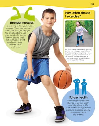 95
You should get active every day, including
exercise that makes you breathe faster,
such as skipping, running, riding a bike,
or playing sports. It is also important to
do activities that keep your muscles
and bones strong, such as climbing,
swinging, and stretching.
Stronger muscles
Exercising makes your muscles
stronger. The more you use
them, the stronger they get.
You are also able to use
your muscles for longer
without getting tired.
When muscles aren’t
used often, they
become small
and weak.
Future health
Exercise greatly reduces
the risk of serious health
conditions later in life,
such as strokes, high blood
pressure, diabetes, anxiety,
depression, cancer,
and arthritis.
How often should
I exercise?
 