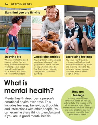 96 HEALTHY HABITS
Mental health describes a person’s
emotional health over time. This
includes feelings, behaviour, thoughts,
and interactions with other people. You
can examine these things to understand
if you are in good mental health.
What is
mental health?
Expressing feelings
You value your thoughts,
opinions, and feelings, and
are comfortable talking about
and showing emotions. You
know you can get through
problems, even if it feels
tough at times.
Enjoying life
When you’re feeling good
it’s easy to have fun, and
enjoy hobbies and activities.
You feel positive about
yourself, and it’s easier
to be friendly and spend
time with other people.
Good relationships
You might start and keep good
friendships when you’re in
good mental health. You ask
for help when you need it.
Your feelings are not easily
changed and controlled
by others.
Signs that you are thriving
How am
I feeling?
You may have different
behaviours based on how you
feel mentally. The images on the
left show some signs of good
mental health, whilst on the right
are some problems that may
happen if you suffer from
poor mental health.
 