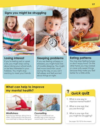 97
Mindfulness
Noticing your feelings, taking time to
reflect, and focusing on the here and
now could help to make you feel good.
Counselling
Talking to a professional is an
excellent way to start improving
mental health if you need help.
What can help to improve
my mental health?
?
1. What is one way to
improve mental health?
2. What is one sign that
you are thriving?
3. What is one sign that
you might be struggling?
See pages 132–133 for the answers
Quick quiz
Sleeping problems
If you are feeling unhappy or
stressed, you might have lots
of trouble sleeping. You might
feel more tired than usual
during the day, or you can’t
fall asleep and feel worried
about things at night.
Losing interest
If you’re feeling sad or upset
a lot, you might stop caring
about doing your school work,
or be less interested in your
hobbies. You might stop
wanting to meet your friends.
Eating patterns
You may stop feeling hungry
or don’t enjoy food. On the
other hand, you may overeat
or crave only sweet things
because they make you feel
better for a little while.
Signs you might be struggling
 