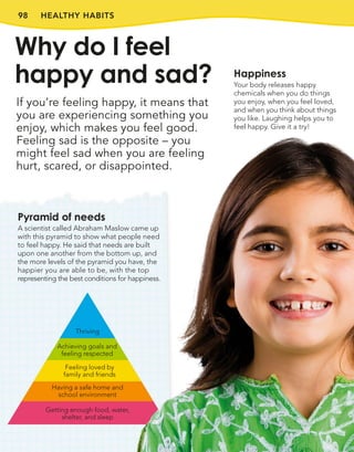 98
Pyramid of needs
A scientist called Abraham Maslow came up
with this pyramid to show what people need
to feel happy. He said that needs are built
upon one another from the bottom up, and
the more levels of the pyramid you have, the
happier you are able to be, with the top
representing the best conditions for happiness.
HEALTHY HABITS
If you’re feeling happy, it means that
you are experiencing something you
enjoy, which makes you feel good.
Feeling sad is the opposite – you
might feel sad when you are feeling
hurt, scared, or disappointed.
Why do I feel
happy and sad? Happiness
Your body releases happy
chemicals when you do things
you enjoy, when you feel loved,
and when you think about things
you like. Laughing helps you to
feel happy. Give it a try!
Having a safe home and
school environment
Feeling loved by
family and friends
Achieving goals and
feeling respected
Getting enough food, water,
shelter, and sleep
Thriving
 
