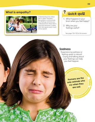 99
Humans are the
only animals who
cry when they
are sad.
What is empathy?
Understanding how others
feel is called “empathy”.
Being able to communicate
your feelings and show you
understand how others feel is
important because it makes
them feel appreciated, loved,
and accepted.
Quick quiz
?
See pages 132–133 for the answers
1. What happens in your
brain when you feel happy?
2. Why are your
feelings useful?
Sadness
Experiencing sadness or
feeling upset is natural.
Crying and talking about
your feelings can help
you feel happier.
 