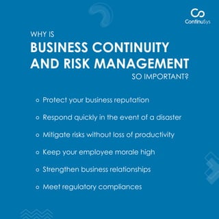 WHY IS
SO IMPORTANT?
BUSINESS CONTINUITY
AND RISK MANAGEMENT
Protect your business reputation
Respond quickly in the event of a disaster
Mitigate risks without loss of productivity
Keep your employee morale high
Strengthen business relationships
Meet regulatory compliances
 
