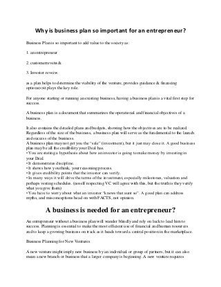 Why is business plan so important for an entrepreneur?
Business Plan is so important to add value to the society as:
1. an entrepreneur
2. customerreveiw&
3. Investor reveiw.
as a plan helps to determine the viability of the venture, provides guidance & financing
options>>it plays the key role.
For anyone starting or running an existing business, having a business plan is a vital first step for
success.
A business plan is a document that summarizes the operational and financial objectives of a
business.
It also contains the detailed plans and budgets, showing how the objectives are to be realized.
Regardless of the size of the business, a business plan will serve as the fundamental to the launch
and success of the business.
A business plan may not get you the “sale” (investment), but it just may close it. A good business
plan may be all the credibility your Deal has.
• You are stating a hypothesis about how an investor is going to make money by investing in
your Deal.
• It demonstrates discipline.
• It shows how you think, your reasoning process.
• It gives credibility points that the investor can verify.
• In many ways it will drive the terms of the investment, especially milestones, valuation and
perhaps vesting schedules. (noself respecting VC will agree with this, but the truth is they verify
what you give them)
• You have to worry about what an investor “knows that aunt so”. A good plan can address
myths, and misconceptions head on with FACTS, not opinion.
A business is needed for an entrepreneur?
An entrepreneur without a business plan will wander blindly and rely on luck to lead him to
success. Planning is essential to make the most efficient use of financial and human resources
and to keep a growing business on track as it heads toward a central position in the marketplace.
Business Planning for New Ventures
A new venture might imply new business by an individual or group of partners, but it can also
mean a new branch or business that a larger company is beginning. A new venture requires
 