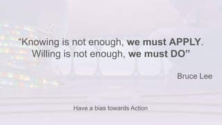 “Knowing is not enough, we must APPLY.
Willing is not enough, we must DO”
Bruce Lee
Have a bias towards Action
 
