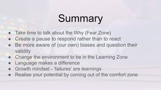 Summary
● Take time to talk about the Why (Fear Zone)
● Create a pause to respond rather than to react
● Be more aware of (our own) biases and question their
validity
● Change the environment to be in the Learning Zone
● Language makes a difference
● Growth mindset - ‘failures’ are learnings
● Realise your potential by coming out of the comfort zone
 