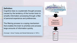 Definition:
Cognitive bias is a systematic thought process
caused by the tendency of the human brain to
simplify information processing through a filter
of personal experience and preferences.
The filtering process is a coping mechanism
that enables the brain to prioritize and process
large amounts of information quickly.
(Concept - Amos Tversky and Daniel Kahneman in 1972.)
Personal
Experience /
preferences
 