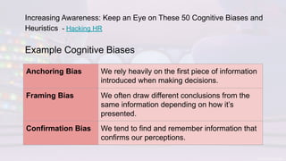 Example Cognitive Biases
Anchoring Bias We rely heavily on the first piece of information
introduced when making decisions.
Framing Bias We often draw different conclusions from the
same information depending on how it’s
presented.
Confirmation Bias We tend to find and remember information that
confirms our perceptions.
Increasing Awareness: Keep an Eye on These 50 Cognitive Biases and
Heuristics - Hacking HR
 