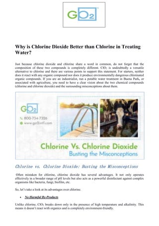 Why is Chlorine Dioxide Better than Chlorine in Treating
Water?
Just because chlorine dioxide and chlorine share a word in common, do not forget that the
composition of these two compounds is completely different. ClO2 is undoubtedly a versatile
alternative to chlorine and there are various points to support this statement. For starters, neither
does it react with any organic compound nor does it produce environmentally dangerous chlorinated
organic compounds. If you are an industrialist, run a potable water treatment in Buena Park, or
associated with agriculture, you need to have a clear vision about the two chemical compounds
(chlorine and chlorine dioxide) and the surrounding misconceptions about them.
Chlorine vs. Chlorine Dioxide: Busting the Misconceptions
Often mistaken for chlorine, chlorine dioxide has several advantages. It not only operates
effectively in a broader range of pH levels but also acts as a powerful disinfectant against complex
organisms like bacteria, fungi, biofilm, etc.
So, let’s take a look at its advantages over chlorine.
 No Harmful By-Products
Unlike chlorine, ClO2 breaks down only in the presence of high temperature and alkalinity. This
means it doesn’t react with organics and is completely environment-friendly.
 