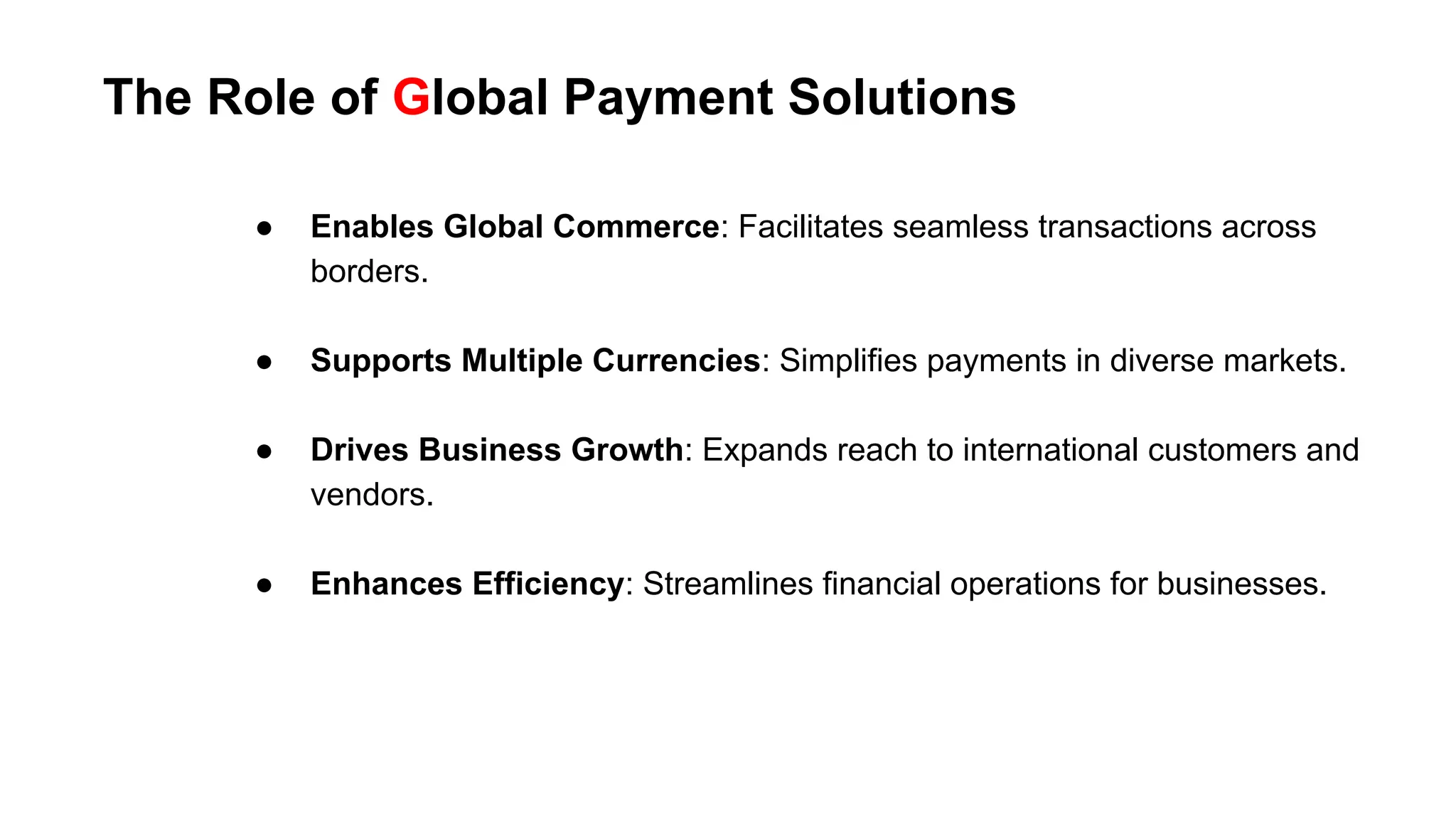 The Role of Global Payment Solutions
● Enables Global Commerce: Facilitates seamless transactions across
borders.
● Supports Multiple Currencies: Simplifies payments in diverse markets.
● Drives Business Growth: Expands reach to international customers and
vendors.
● Enhances Efficiency: Streamlines financial operations for businesses.
 